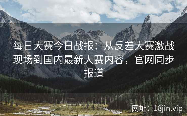 每日大赛今日战报：从反差大赛激战现场到国内最新大赛内容，官网同步报道